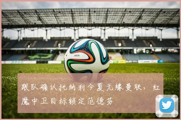 跟队确认托纳利今夏无缘曼联，红魔中卫目标锁定范德芬