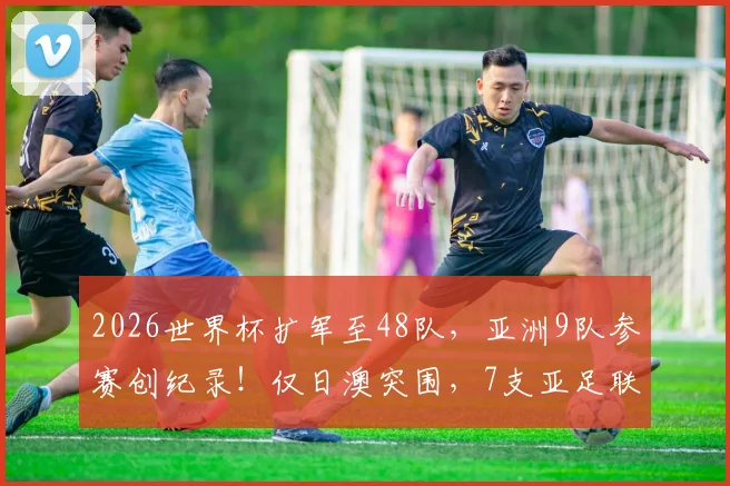 2026世界杯扩军至48队，亚洲9队参赛创纪录！仅日澳突围，7支亚足联球队遭淘汰全解析