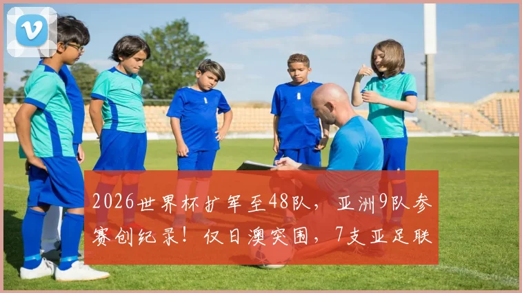 2026世界杯扩军至48队，亚洲9队参赛创纪录！仅日澳突围，7支亚足联球队遭淘汰全解析