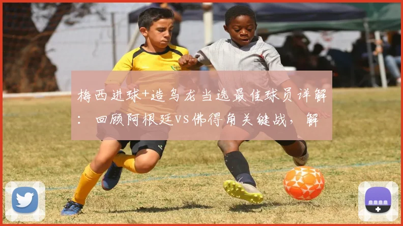 梅西进球+造乌龙当选最佳球员详解：回顾阿根廷vs佛得角关键战，解析官方评选标准与球员数据