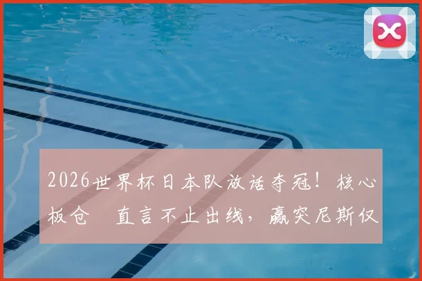 2026世界杯日本队放话夺冠！核心板仓滉直言不止出线，赢突尼斯仅是开始