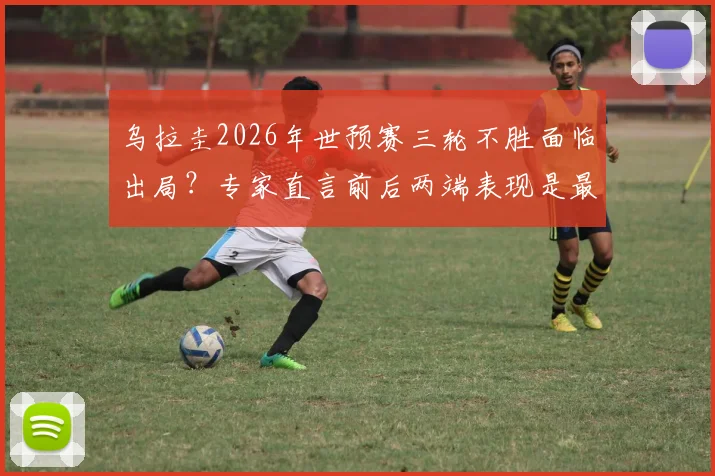 乌拉圭2026年世预赛三轮不胜面临出局？专家直言前后两端表现是最大软肋