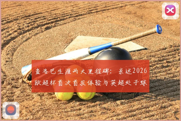 查洛巴生涯两大里程碑：亲述2026欧超杯首次首发体验与英超处子球永生难忘细节