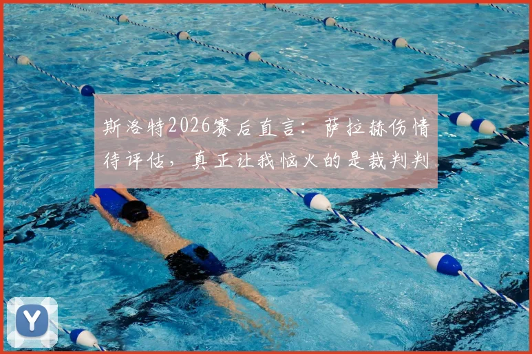 斯洛特2026赛后直言：萨拉赫伤情待评估，真正让我恼火的是裁判判罚尺度不一