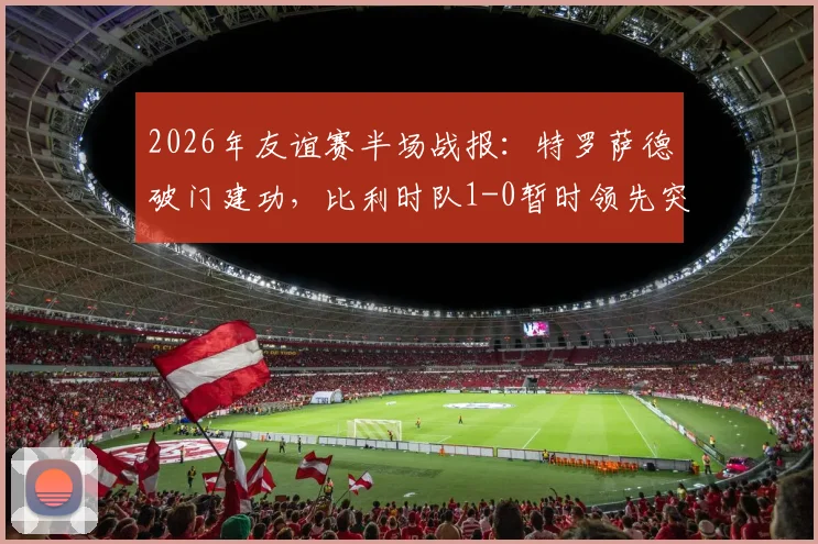 2026年友谊赛半场战报：特罗萨德破门建功，比利时队1-0暂时领先突尼斯队
