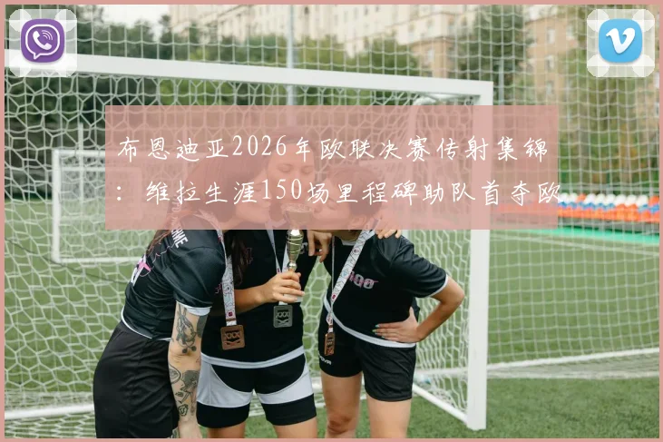 布恩迪亚2026年欧联决赛传射集锦：维拉生涯150场里程碑助队首夺欧联冠军历程回顾
