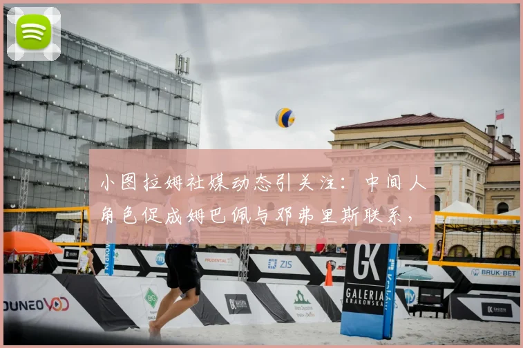 小图拉姆社媒动态引关注：中间人角色促成姆巴佩与邓弗里斯联系，背后转会传闻与球员关系解读